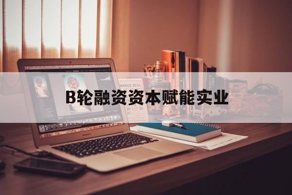 哈尔滨市B轮融资资本赋能实业(b轮融资公司值得工作吗)